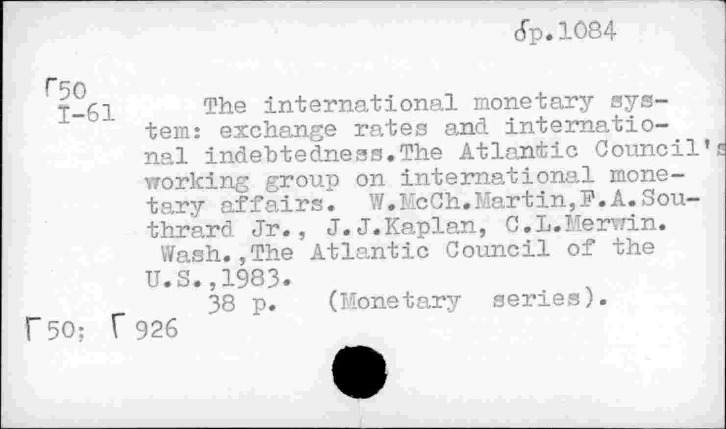 ﻿<5p.lO84
r 50 1-61
r 50; f
The international monetary system: exchange rates and international indebtedness.The Atlantic Council working group on international monetary affairs. W.McCh.Martin,?.A.Sou-thrard Jr., J.J.Kaplan, C.L.Merwin.
Wash.,The Atlantic Council of the U.S.,1983.
38 p. (Monetary series).
926